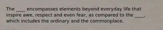 The ____ encompasses elements beyond everyday life that inspire awe, respect and even fear, as compared to the ____, which includes the ordinary and the commonplace.