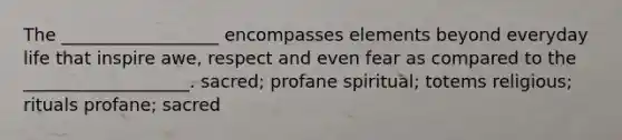 The __________________ encompasses elements beyond everyday life that inspire awe, respect and even fear as compared to the ___________________. sacred; profane spiritual; totems religious; rituals profane; sacred