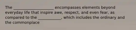 The __________​___________ encompasses elements beyond everyday life that inspire awe, respect, and even fear, as compared to the __________​__, which includes the ordinary and the commonplace