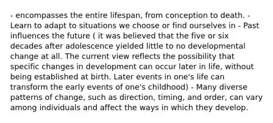 - encompasses the entire lifespan, from conception to death. - Learn to adapt to situations we choose or find ourselves in - Past influences the future ( it was believed that the five or six decades after adolescence yielded little to no developmental change at all. The current view reflects the possibility that specific changes in development can occur later in life, without being established at birth. Later events in one's life can transform the early events of one's childhood) - Many diverse patterns of change, such as direction, timing, and order, can vary among individuals and affect the ways in which they develop.