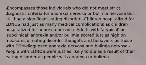 -Encompasses those individuals who did not meet strict diagnostic criteria for anorexia nervosa or bulimia nervosa but still had a significant eating disorder. -Children hospitalized for EDNOS had just as many medical complications as children hospitalized for anorexia nervosa -Adults with 'atypical' or 'subclinical' anorexia and/or bulimia scored just as high on measures of eating disorder thoughts and behaviors as those with DSM-diagnosed anorexia nervosa and bulimia nervosa -People with EDNOS were just as likely to die as a result of their eating disorder as people with anorexia or bulimia