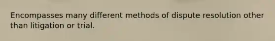 Encompasses many different methods of dispute resolution other than litigation or trial.