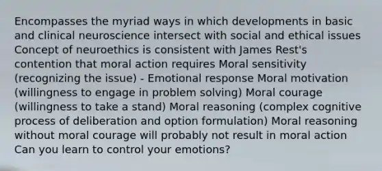 Encompasses the myriad ways in which developments in basic and clinical neuroscience intersect with social and ethical issues Concept of neuroethics is consistent with James Rest's contention that moral action requires Moral sensitivity (recognizing the issue) - Emotional response Moral motivation (willingness to engage in problem solving) Moral courage (willingness to take a stand) Moral reasoning (complex cognitive process of deliberation and option formulation) Moral reasoning without moral courage will probably not result in moral action Can you learn to control your emotions?