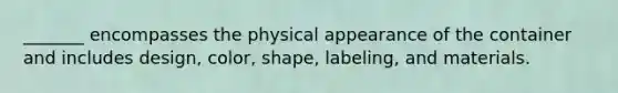 _______ encompasses the physical appearance of the container and includes design, color, shape, labeling, and materials.