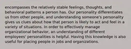 encompasses the relatively stable feelings, thoughts, and behavioral patterns a person has. Our personality differentiates us from other people, and understanding someone's personality gives us clues about how that person is likely to act and feel in a variety of situations. In order to effectively manage organizational behavior, an understanding of different employees' personalities is helpful. Having this knowledge is also useful for placing people in jobs and organizations.