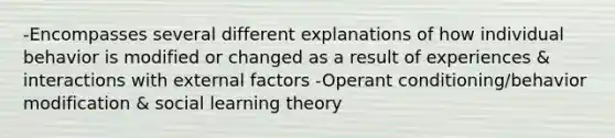 -Encompasses several different explanations of how individual behavior is modified or changed as a result of experiences & interactions with external factors -Operant conditioning/behavior modification & social learning theory