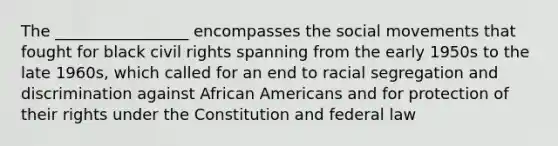 The _________________ encompasses the social movements that fought for black civil rights spanning from the early 1950s to the late 1960s, which called for an end to racial segregation and discrimination against African Americans and for protection of their rights under the Constitution and federal law