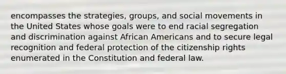 encompasses the strategies, groups, and social movements in the United States whose goals were to end racial segregation and discrimination against African Americans and to secure legal recognition and federal protection of the citizenship rights enumerated in the Constitution and federal law.