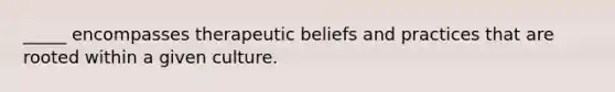 _____ encompasses therapeutic beliefs and practices that are rooted within a given culture.