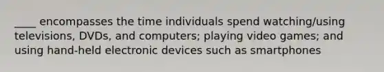 ____ encompasses the time individuals spend watching/using televisions, DVDs, and computers; playing video games; and using hand-held electronic devices such as smartphones