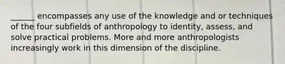 ______ encompasses any use of the knowledge and or techniques of the four subfields of anthropology to identity, assess, and solve practical problems. More and more anthropologists increasingly work in this dimension of the discipline.