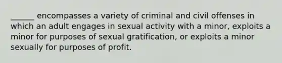 ______ encompasses a variety of criminal and civil offenses in which an adult engages in sexual activity with a minor, exploits a minor for purposes of sexual gratification, or exploits a minor sexually for purposes of profit.