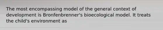 The most encompassing model of the general context of development is Bronfenbrenner's bioecological model. It treats the child's environment as