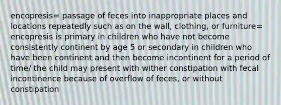 encopresis= passage of feces into inappropriate places and locations repeatedly such as on the wall, clothing, or furniture= encopresis is primary in children who have not become consistently continent by age 5 or secondary in children who have been continent and then become incontinent for a period of time/ the child may present with wither constipation with fecal incontinence because of overflow of feces, or without constipation