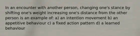 In an encounter with another person, changing one's stance by shifting one's weight increasing one's distance from the other person is an example of: a) an intention movement b) an appetitive behaviour c) a fixed action pattern d) a learned behaviour