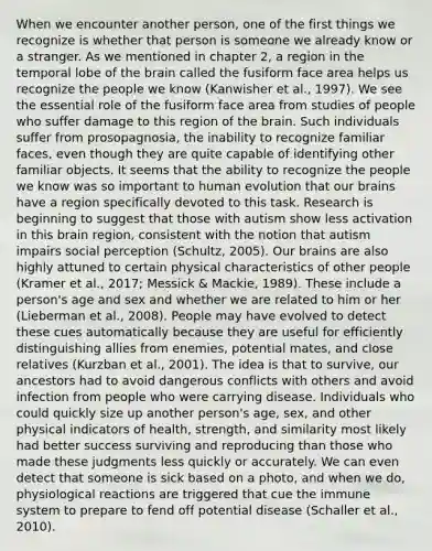 When we encounter another person, one of the first things we recognize is whether that person is someone we already know or a stranger. As we mentioned in chapter 2, a region in the temporal lobe of the brain called the fusiform face area helps us recognize the people we know (Kanwisher et al., 1997). We see the essential role of the fusiform face area from studies of people who suffer damage to this region of the brain. Such individuals suffer from prosopagnosia, the inability to recognize familiar faces, even though they are quite capable of identifying other familiar objects. It seems that the ability to recognize the people we know was so important to human evolution that our brains have a region specifically devoted to this task. Research is beginning to suggest that those with autism show less activation in this brain region, consistent with the notion that autism impairs social perception (Schultz, 2005). Our brains are also highly attuned to certain physical characteristics of other people (Kramer et al., 2017; Messick & Mackie, 1989). These include a person's age and sex and whether we are related to him or her (Lieberman et al., 2008). People may have evolved to detect these cues automatically because they are useful for efficiently distinguishing allies from enemies, potential mates, and close relatives (Kurzban et al., 2001). The idea is that to survive, our ancestors had to avoid dangerous conflicts with others and avoid infection from people who were carrying disease. Individuals who could quickly size up another person's age, sex, and other physical indicators of health, strength, and similarity most likely had better success surviving and reproducing than those who made these judgments less quickly or accurately. We can even detect that someone is sick based on a photo, and when we do, physiological reactions are triggered that cue the immune system to prepare to fend off potential disease (Schaller et al., 2010).