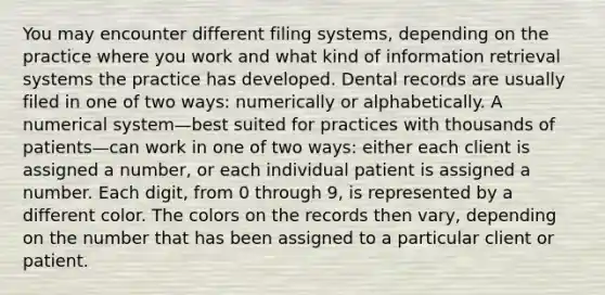 You may encounter different filing systems, depending on the practice where you work and what kind of information retrieval systems the practice has developed. Dental records are usually filed in one of two ways: numerically or alphabetically. A numerical system—best suited for practices with thousands of patients—can work in one of two ways: either each client is assigned a number, or each individual patient is assigned a number. Each digit, from 0 through 9, is represented by a different color. The colors on the records then vary, depending on the number that has been assigned to a particular client or patient.