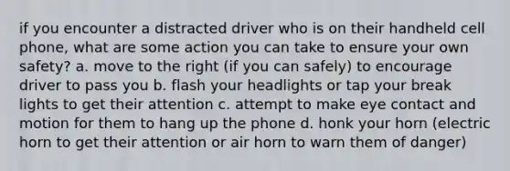 if you encounter a distracted driver who is on their handheld cell phone, what are some action you can take to ensure your own safety? a. move to the right (if you can safely) to encourage driver to pass you b. flash your headlights or tap your break lights to get their attention c. attempt to make eye contact and motion for them to hang up the phone d. honk your horn (electric horn to get their attention or air horn to warn them of danger)