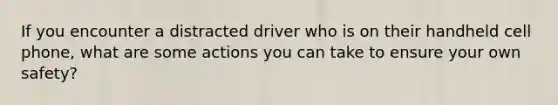 If you encounter a distracted driver who is on their handheld cell phone, what are some actions you can take to ensure your own safety?