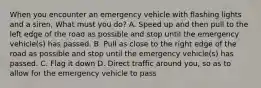 When you encounter an emergency vehicle with flashing lights and a siren, What must you do? A. Speed up and then pull to the left edge of the road as possible and stop until the emergency vehicle(s) has passed. B. Pull as close to the right edge of the road as possible and stop until the emergency vehicle(s) has passed. C. Flag it down D. Direct traffic around you, so as to allow for the emergency vehicle to pass