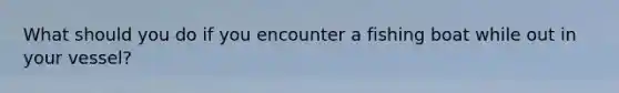 What should you do if you encounter a fishing boat while out in your vessel?