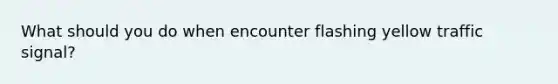 What should you do when encounter flashing yellow traffic signal?