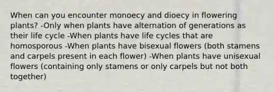 When can you encounter monoecy and dioecy in flowering plants? -Only when plants have alternation of generations as their life cycle -When plants have life cycles that are homosporous -When plants have bisexual flowers (both stamens and carpels present in each flower) -When plants have unisexual flowers (containing only stamens or only carpels but not both together)