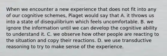 When we encounter a new experience that does not fit into any of our cognitive schemes, Piaget would say that A. it throws us into a state of disequilibrium which feels uncomfortable. B. we ignore the information until we can develop the cognitive ability to understand it. C. we observe how other people are reacting to the situation and copy their reactions. D. we use transductive reasoning to try to make sense of the experience.