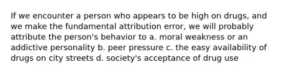 If we encounter a person who appears to be high on drugs, and we make the fundamental attribution error, we will probably attribute the person's behavior to a. moral weakness or an addictive personality b. peer pressure c. the easy availability of drugs on city streets d. society's acceptance of drug use