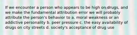 If we encounter a person who appears to be high on drugs, and we make the fundamental attribution error we will probably attribute the person's behavior to a. moral weakness or an addictive personality b. peer pressure c. the easy availability of drugs on city streets d. society's acceptance of drug use