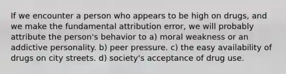 If we encounter a person who appears to be high on drugs, and we make the fundamental attribution error, we will probably attribute the person's behavior to a) moral weakness or an addictive personality. b) peer pressure. c) the easy availability of drugs on city streets. d) society's acceptance of drug use.