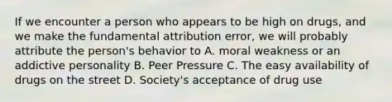 If we encounter a person who appears to be high on drugs, and we make the fundamental attribution error, we will probably attribute the person's behavior to A. moral weakness or an addictive personality B. Peer Pressure C. The easy availability of drugs on the street D. Society's acceptance of drug use