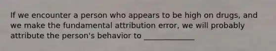 If we encounter a person who appears to be high on drugs, and we make the fundamental attribution error, we will probably attribute the person's behavior to _____________