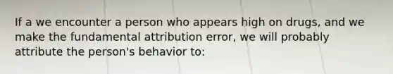 If a we encounter a person who appears high on drugs, and we make the fundamental attribution error, we will probably attribute the person's behavior to: