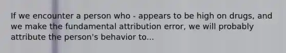 If we encounter a person who - appears to be high on drugs, and we make the fundamental attribution error, we will probably attribute the person's behavior to...