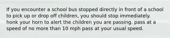 If you encounter a school bus stopped directly in front of a school to pick up or drop off children, you should stop immediately. honk your horn to alert the children you are passing. pass at a speed of no more than 10 mph pass at your usual speed.