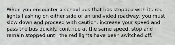 When you encounter a school bus that has stopped with its red lights flashing on either side of an undivided roadway, you must slow down and proceed with caution. increase your speed and pass the bus quickly. continue at the same speed. stop and remain stopped until the red lights have been switched off.