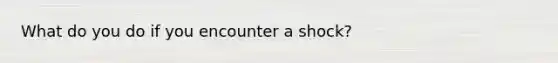 What do you do if you encounter a shock?