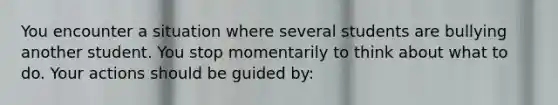 You encounter a situation where several students are bullying another student. You stop momentarily to think about what to do. Your actions should be guided by: