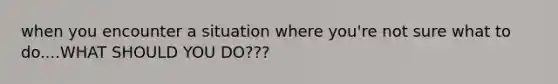 when you encounter a situation where you're not sure what to do....WHAT SHOULD YOU DO???