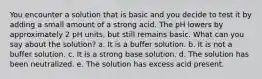 You encounter a solution that is basic and you decide to test it by adding a small amount of a strong acid. The pH lowers by approximately 2 pH units, but still remains basic. What can you say about the solution? a. It is a buffer solution. b. It is not a buffer solution. c. It is a strong base solution. d. The solution has been neutralized. e. The solution has excess acid present.