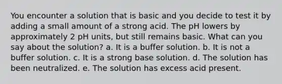 You encounter a solution that is basic and you decide to test it by adding a small amount of a strong acid. The pH lowers by approximately 2 pH units, but still remains basic. What can you say about the solution? a. It is a buffer solution. b. It is not a buffer solution. c. It is a strong base solution. d. The solution has been neutralized. e. The solution has excess acid present.