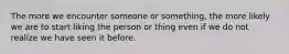 The more we encounter someone or something, the more likely we are to start liking the person or thing even if we do not realize we have seen it before.