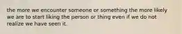 the more we encounter someone or something the more likely we are to start liking the person or thing even if we do not realize we have seen it.