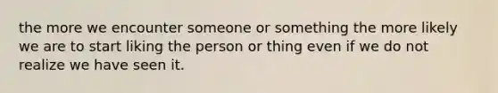 the more we encounter someone or something the more likely we are to start liking the person or thing even if we do not realize we have seen it.