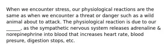 When we encounter stress, our physiological reactions are the same as when we encounter a threat or danger such as a wild animal about to attack. The physiological reaction is due to our ______, as the sympathetic nervous system releases adrenaline & norepinephrine into blood that increases heart rate, blood presure, digestion stops, etc.