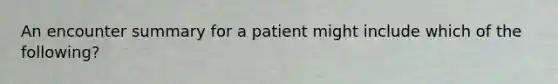 An encounter summary for a patient might include which of the following?