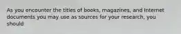 As you encounter the titles of books, magazines, and Internet documents you may use as sources for your research, you should