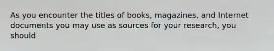 As you encounter the titles of books, magazines, and Internet documents you may use as sources for your research, you should