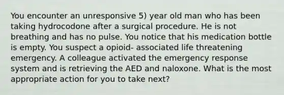 You encounter an unresponsive 5) year old man who has been taking hydrocodone after a surgical procedure. He is not breathing and has no pulse. You notice that his medication bottle is empty. You suspect a opioid- associated life threatening emergency. A colleague activated the emergency response system and is retrieving the AED and naloxone. What is the most appropriate action for you to take next?